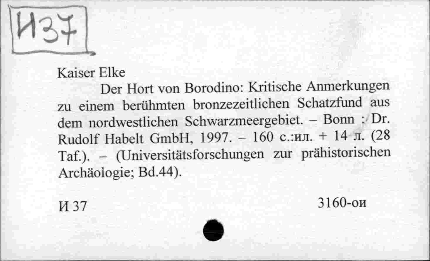 ﻿Kaiser Elke
Der Hort von Borodino: Kritische Anmerkungen zu einem berühmten bronzezeitlichen Schatzfund aus dem nordwestlichen Schwarzmeergebiet. - Bonn : Dr. Rudolf Habelt GmbH. 1997. - 160 с.:ил. + 14 л. (28 Taf.). - (Universitätsforschungen zur prähistorischen Archäologie; Bd.44).
И 37
3160-ои